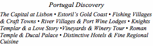 Text Box: Portugal Discovery The Capital at Lisbon • Estoril’s Gold Coast • Fishing Villages & Craft Towns • River Villages & Port Wine Lodges • Knights Templar & a Love Story •Vineyards & Winery Tour • Roman Temple & Ducal Palace • Distinctive Hotels & Fine Regional Cuisine